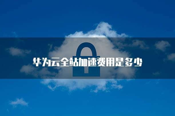 华为云全站加速费用是多少
