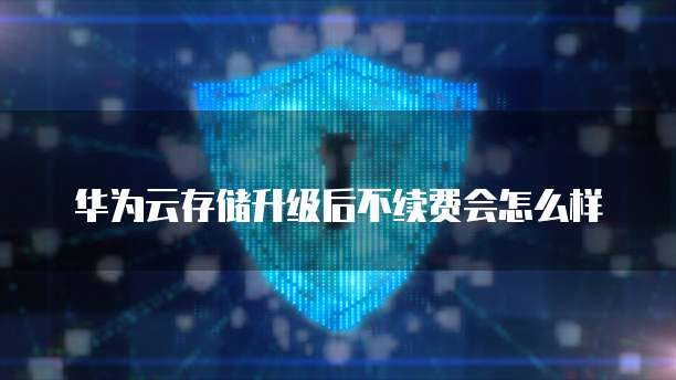 华为云存储升级后不续费会怎么样
