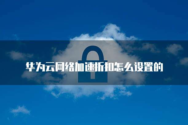 华为云网络加速折扣怎么设置的
