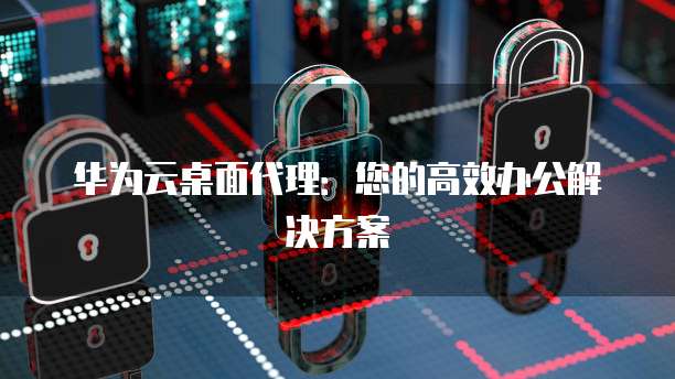 华为云桌面代理:您的高效办公解决方案