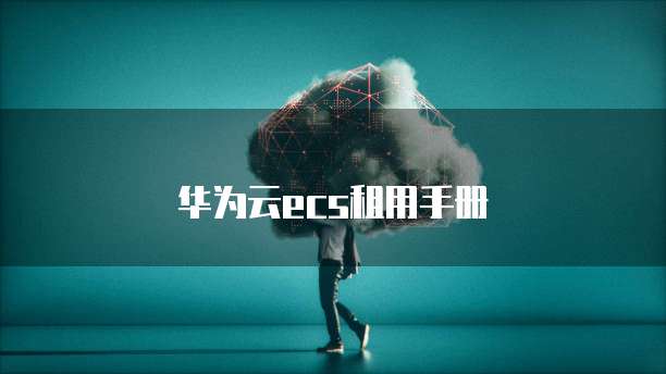 华为云ECS租用,华为云ecs租用手册