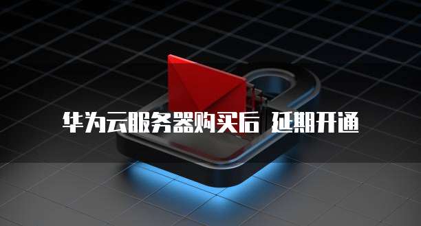 华为云服务器购买后 延期开通