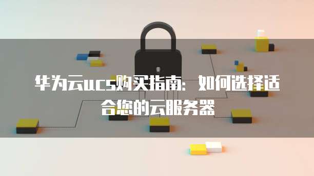 华为云ucs购买指南:如何选择适合您的云服务器