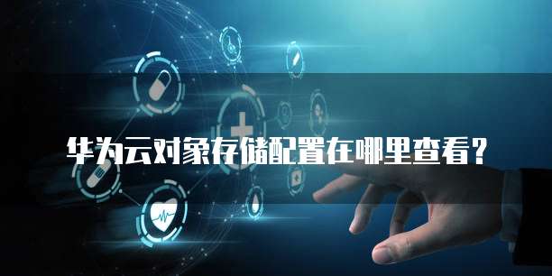 华为云对象存储配置在哪里查看?