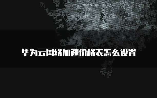 华为云网络加速价格表怎么设置