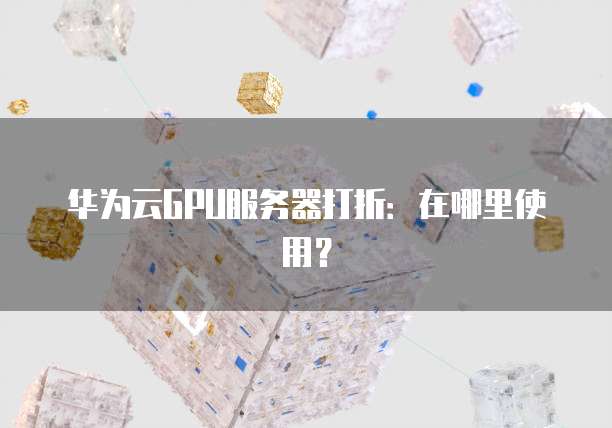 华为云GPU服务器打折:在哪里使用?