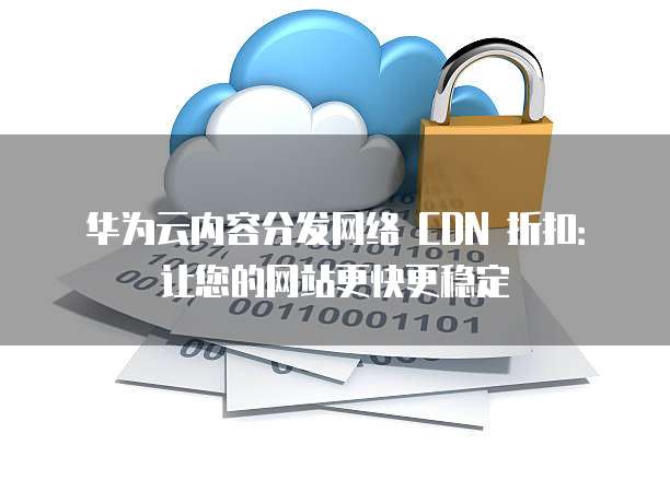 华为云内容分发网络 CDN 折扣:让您的网站更快更稳定