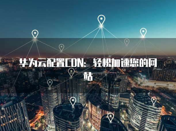 华为云配置CDN:轻松加速您的网站
