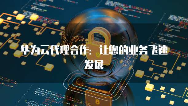华为云代理合作:让您的业务飞速发展