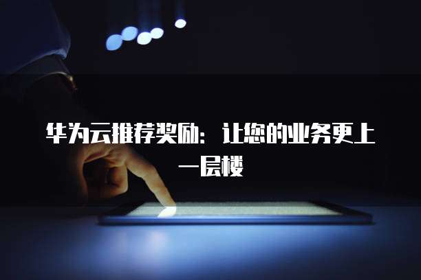 华为云推荐奖励:让您的业务更上一层楼