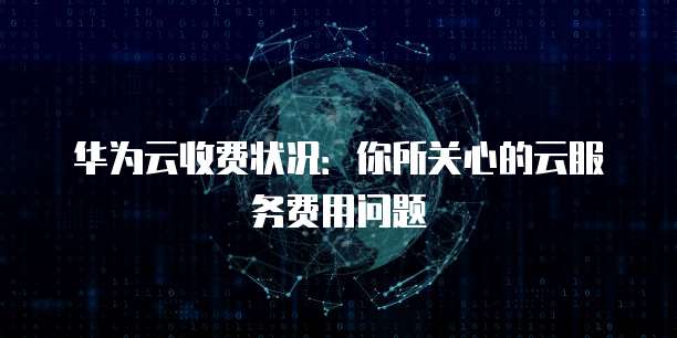 华为云收费状况:你所关心的云服务费用问题