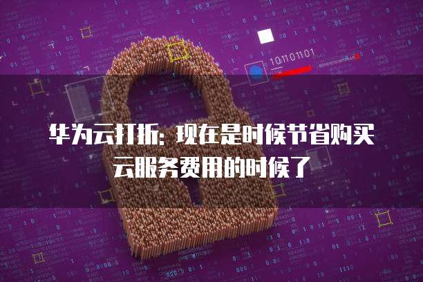 华为云打折: 现在是时候节省购买云服务费用的时候了