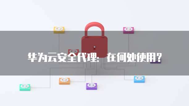 华为云安全代理:在何处使用?