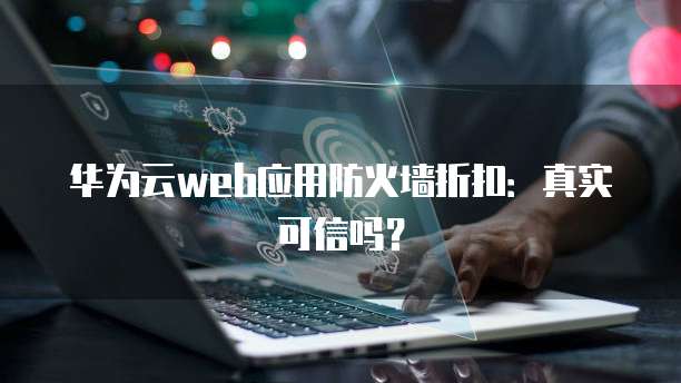 华为云web应用防火墙折扣:真实可信吗?
