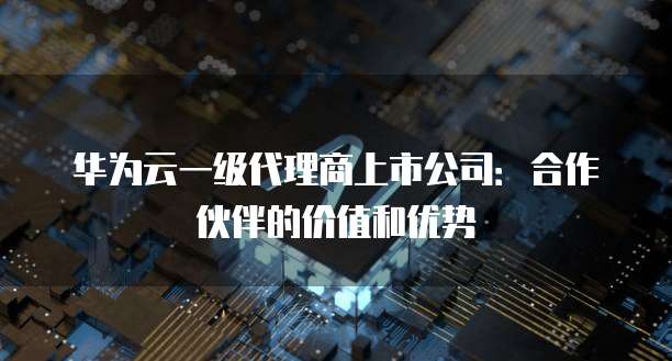 华为云一级代理商上市公司:合作伙伴的价值和优势