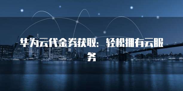 华为云代金券获取：轻松拥有云服务