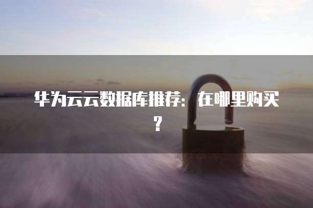 华为云云数据库推荐:在哪里购买?