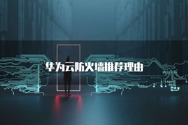 华为云防火墙推荐,华为云防火墙推荐理由