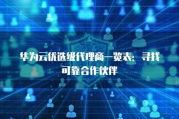 华为云优选级代理商一览表:寻找可靠合作伙伴