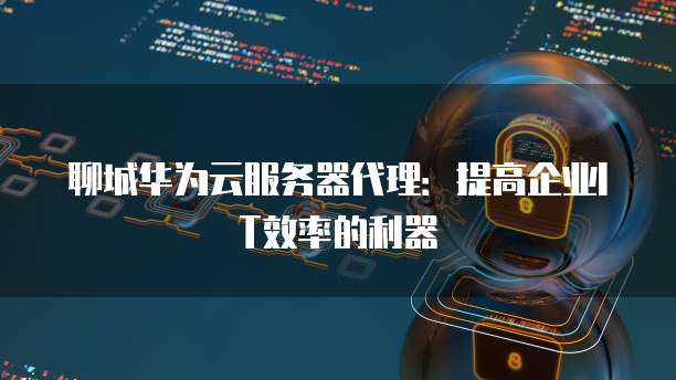聊城华为云服务器代理:提高企业IT效率的利器