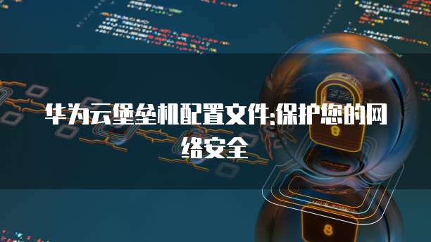 华为云堡垒机配置文件:保护您的网络安全