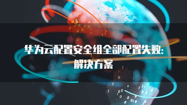 华为云配置安全组全部配置失败:解决方案