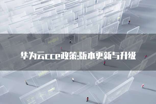 华为云cce政策:版本更新与升级