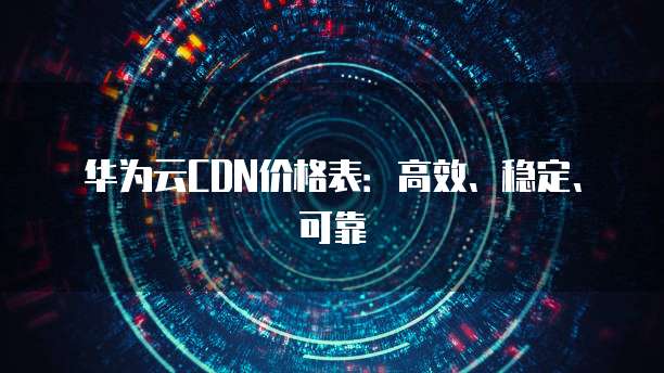 华为云CDN价格表:高效、稳定、可靠