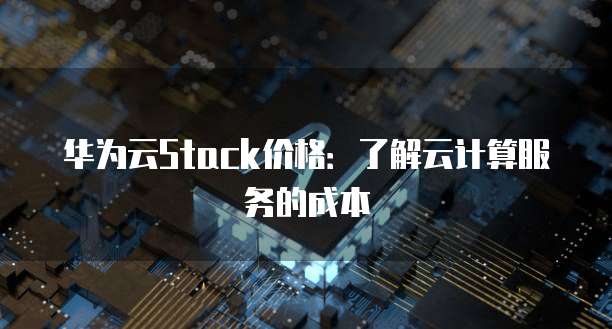 华为云Stack价格:了解云计算服务的成本