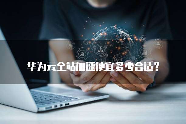 华为云全站加速便宜多少合适?