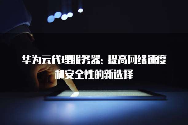 华为云代理服务器: 提高网络速度和安全性的新选择