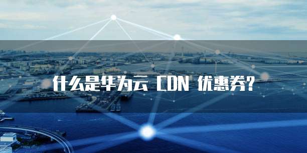 什么是华为云 CDN 优惠券？