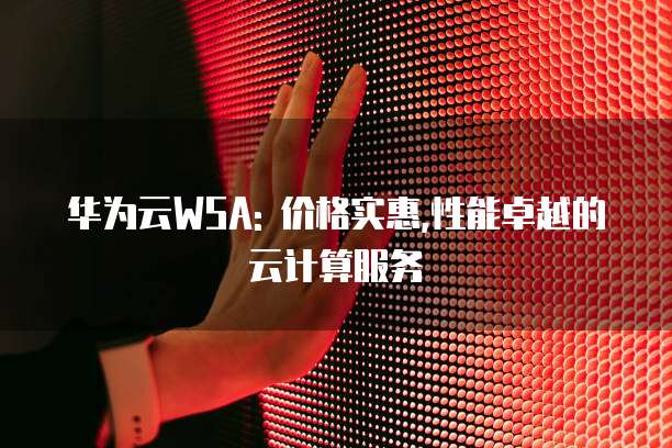 华为云WSA: 价格实惠,性能卓越的云计算服务