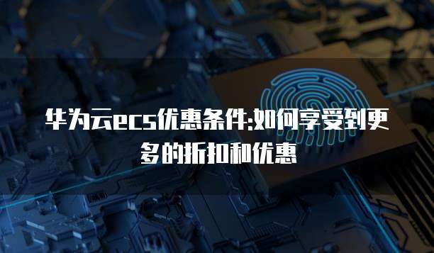 华为云ecs优惠条件:如何享受到更多的折扣和优惠
