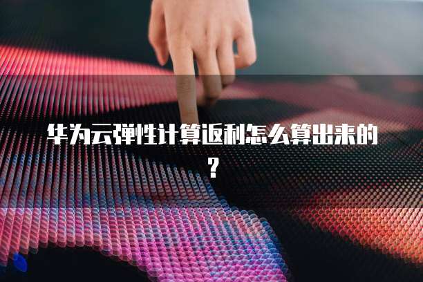 华为云弹性计算返利怎么算出来的?