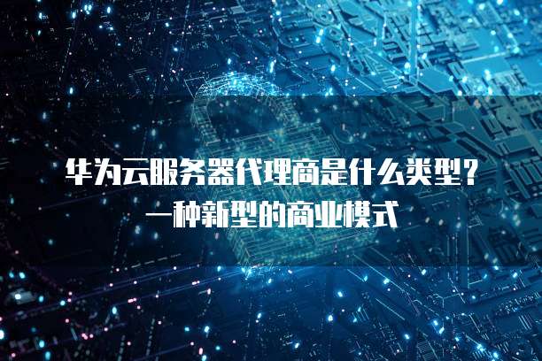 华为云服务器代理商是什么类型?一种新型的商业模式