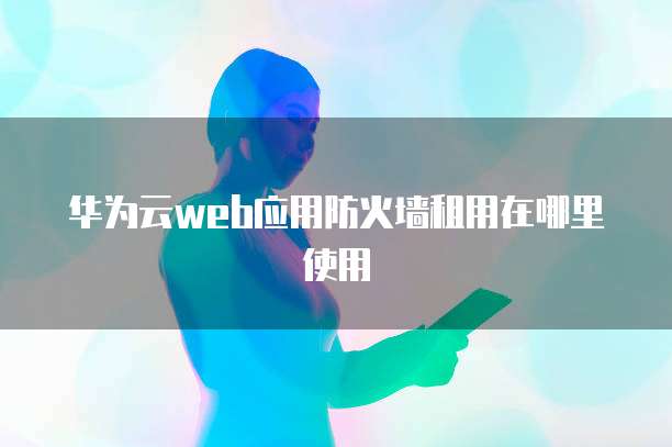 华为云web应用防火墙租用在哪里使用