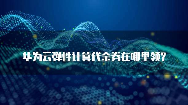 华为云弹性计算代金券在哪里领?