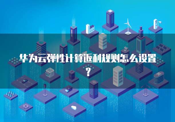 华为云弹性计算返利规则怎么设置?
