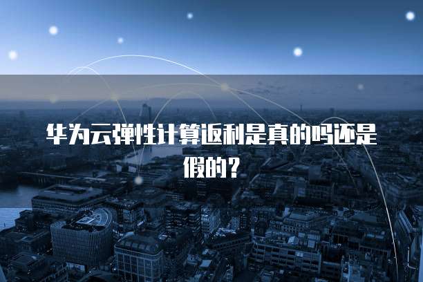 华为云弹性计算返利是真的吗还是假的?