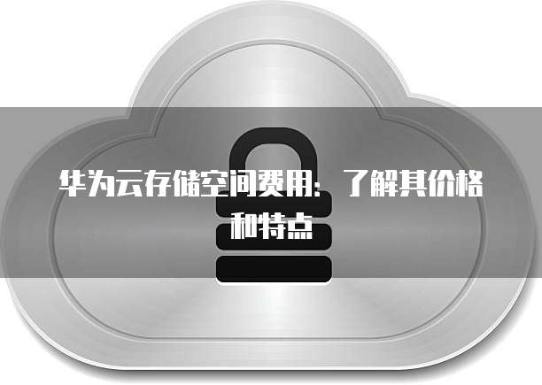 华为云存储空间费用:了解其价格和特点