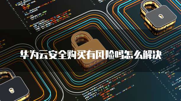 华为云安全购买有风险吗怎么解决