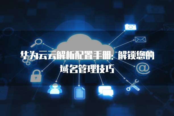 华为云云解析配置手册: 解锁您的域名管理技巧
