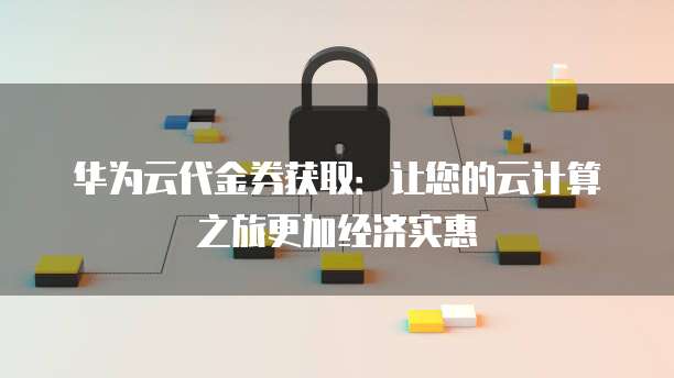 华为云代金券获取:让您的云计算之旅更加经济实惠
