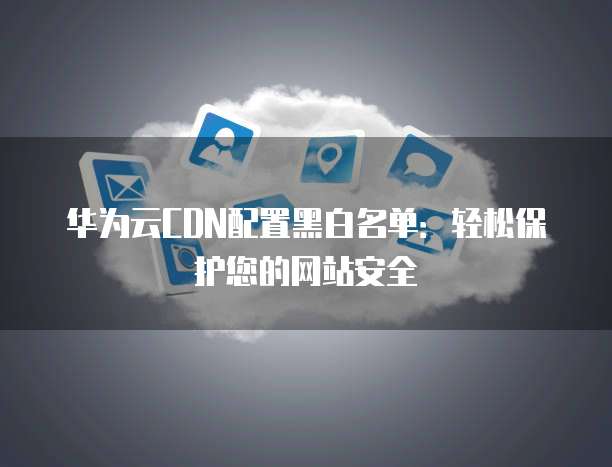 华为云CDN配置黑白名单:轻松保护您的网站安全