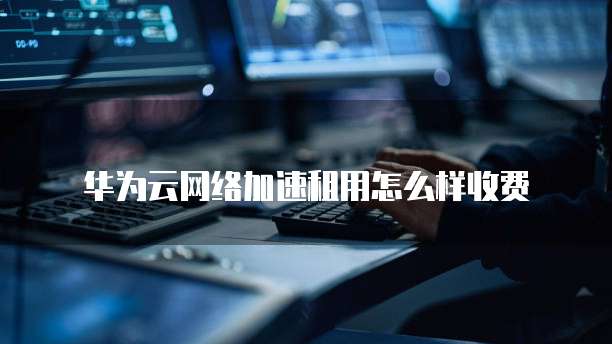 华为云网络加速租用怎么样收费