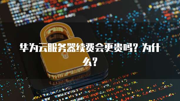 华为云服务器续费会更贵吗?为什么?