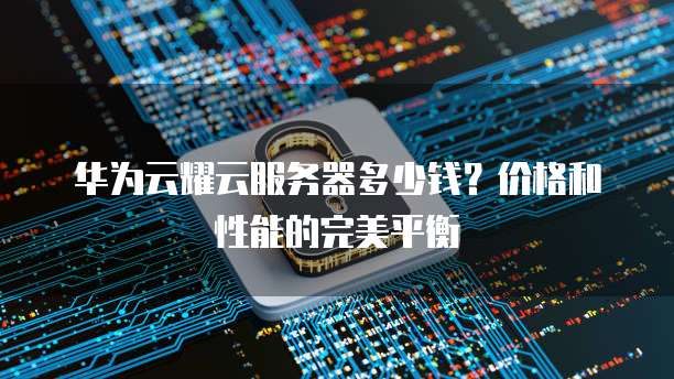 华为云耀云服务器多少钱?价格和性能的完美平衡