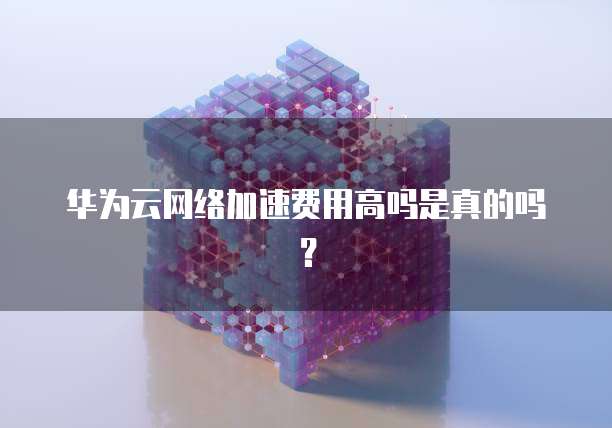 华为云网络加速费用高吗是真的吗？