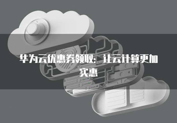 华为云优惠券领取:让云计算更加实惠